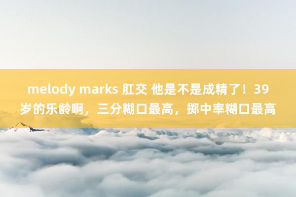 melody marks 肛交 他是不是成精了！39岁的乐龄啊，三分糊口最高，掷中率糊口最高