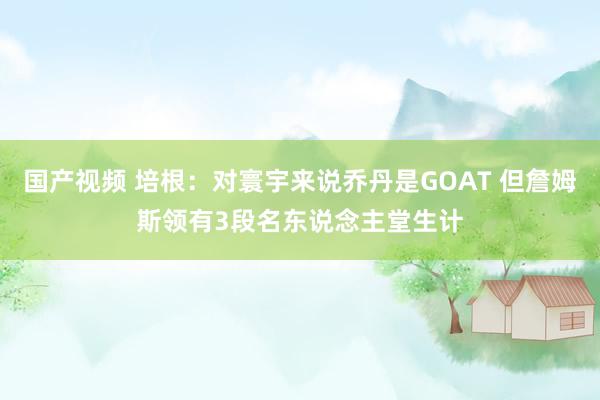 国产视频 培根：对寰宇来说乔丹是GOAT 但詹姆斯领有3段名东说念主堂生计