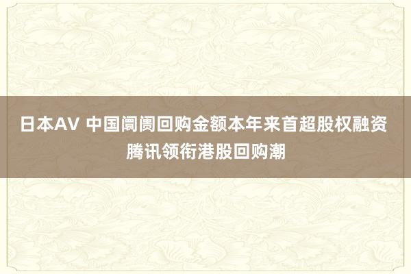 日本AV 中国阛阓回购金额本年来首超股权融资 腾讯领衔港股回购潮