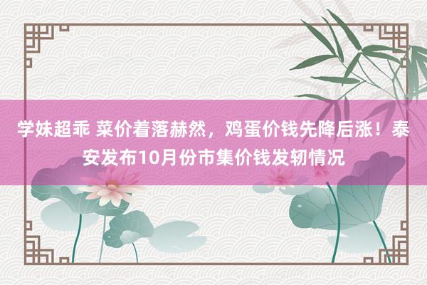 学妹超乖 菜价着落赫然，鸡蛋价钱先降后涨！泰安发布10月份市集价钱发轫情况