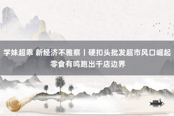 学妹超乖 新经济不雅察丨硬扣头批发超市风口崛起 零食有鸣跑出千店边界