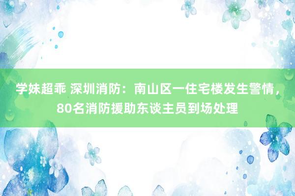 学妹超乖 深圳消防：南山区一住宅楼发生警情，80名消防援助东谈主员到场处理