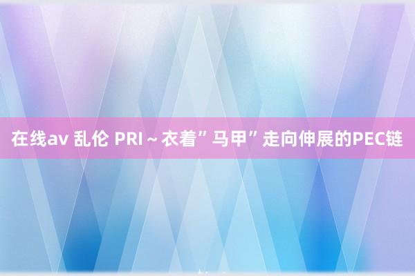 在线av 乱伦 PRI～衣着”马甲”走向伸展的PEC链