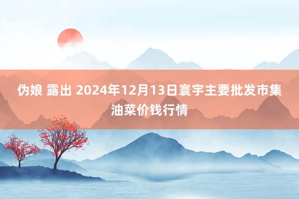 伪娘 露出 2024年12月13日寰宇主要批发市集油菜价钱行情