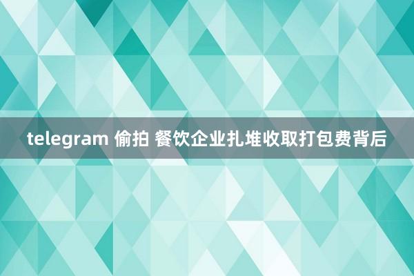 telegram 偷拍 餐饮企业扎堆收取打包费背后