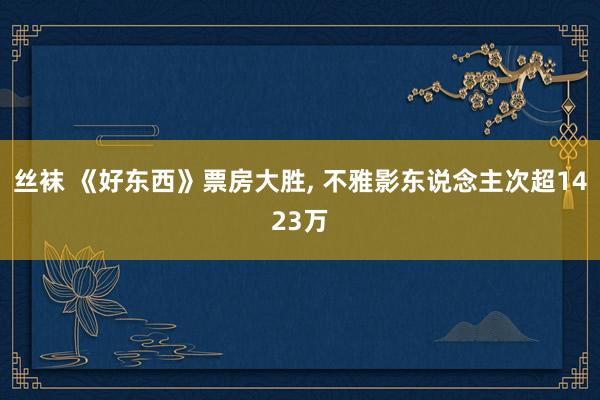 丝袜 《好东西》票房大胜， 不雅影东说念主次超1423万