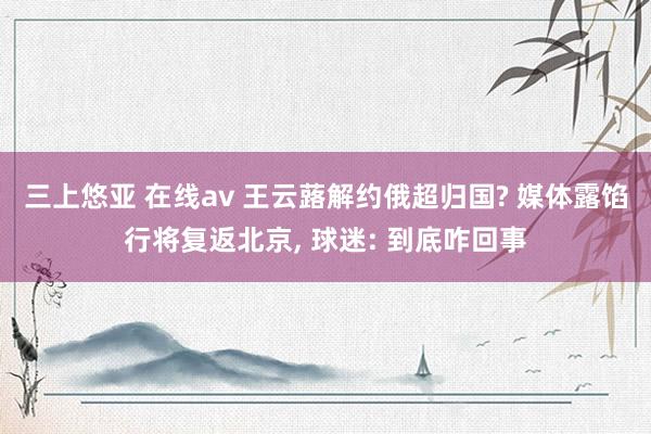 三上悠亚 在线av 王云蕗解约俄超归国? 媒体露馅行将复返北京， 球迷: 到底咋回事