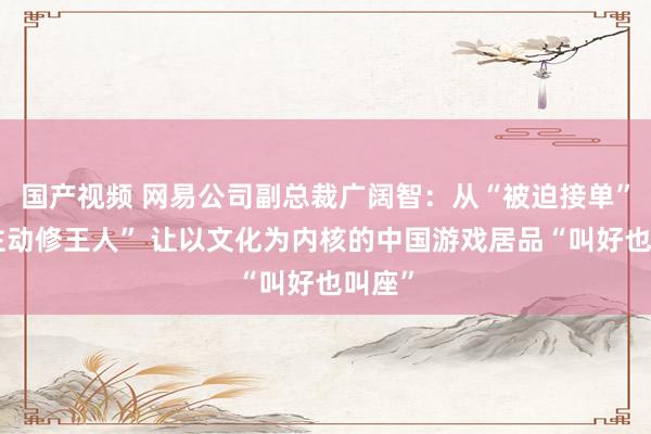 国产视频 网易公司副总裁广阔智：从“被迫接单”到“主动修王人” 让以文化为内核的中国游戏居品“叫好也叫座”