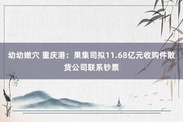 幼幼嫩穴 重庆港：果集司拟11.68亿元收购件散货公司联系钞票