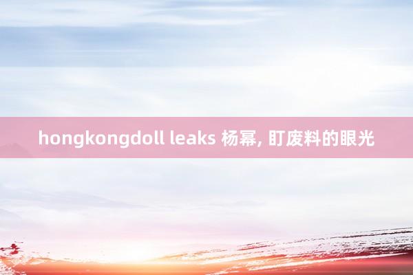 hongkongdoll leaks 杨幂， 盯废料的眼光