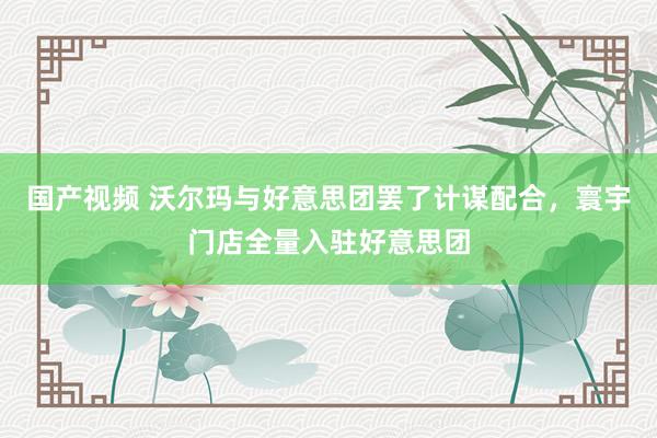 国产视频 沃尔玛与好意思团罢了计谋配合，寰宇门店全量入驻好意思团