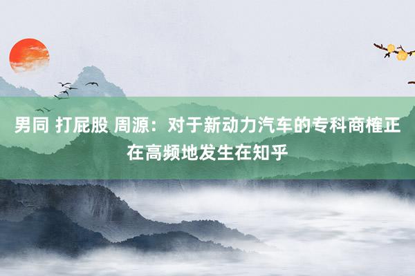 男同 打屁股 周源：对于新动力汽车的专科商榷正在高频地发生在知乎