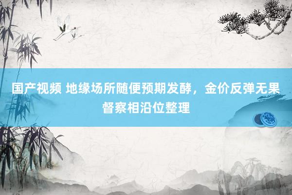 国产视频 地缘场所随便预期发酵，金价反弹无果督察相沿位整理