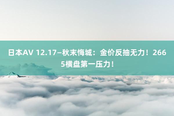 日本AV 12.17—秋末悔城：金价反抽无力！2665横盘第一压力！