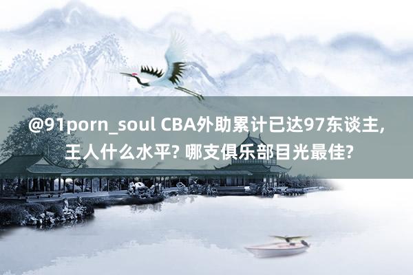 @91porn_soul CBA外助累计已达97东谈主， 王人什么水平? 哪支俱乐部目光最佳?