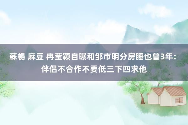 蘇暢 麻豆 冉莹颖自曝和邹市明分房睡也曾3年: 伴侣不合作不要低三下四求他