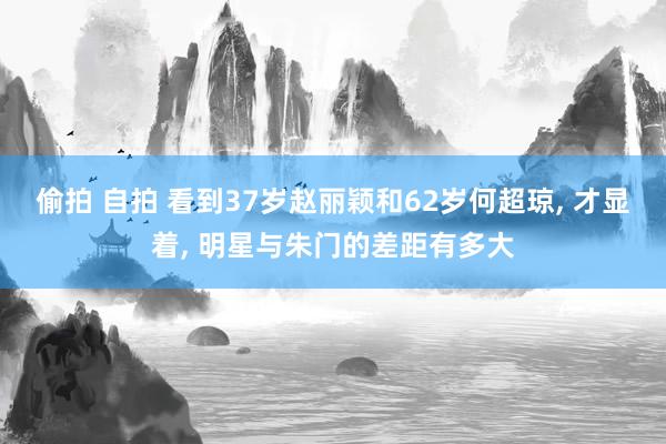 偷拍 自拍 看到37岁赵丽颖和62岁何超琼， 才显着， 明星与朱门的差距有多大