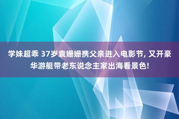 学妹超乖 37岁袁姗姗携父亲进入电影节， 又开豪华游艇带老东说念主家出海看景色!