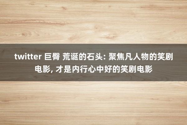 twitter 巨臀 荒诞的石头: 聚焦凡人物的笑剧电影， 才是内行心中好的笑剧电影