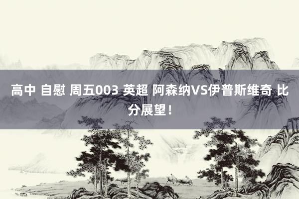 高中 自慰 周五003 英超 阿森纳VS伊普斯维奇 比分展望！