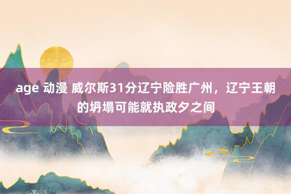 age 动漫 威尔斯31分辽宁险胜广州，辽宁王朝的坍塌可能就执政夕之间