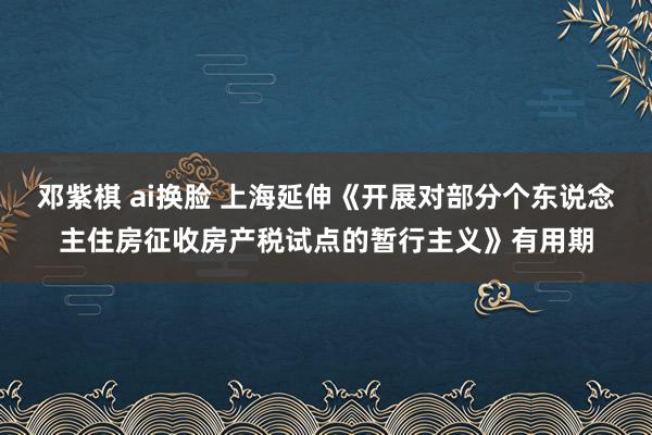 邓紫棋 ai换脸 上海延伸《开展对部分个东说念主住房征收房产税试点的暂行主义》有用期