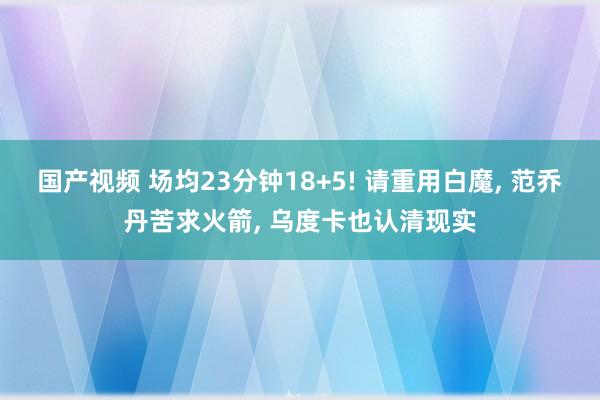 国产视频 场均23分钟18+5! 请重用白魔， 范乔丹苦求火箭， 乌度卡也认清现实