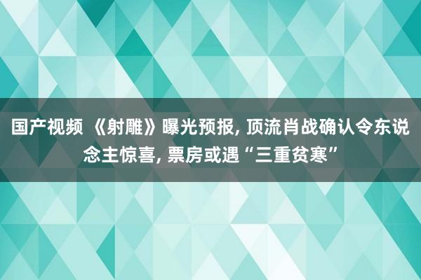 国产视频 《射雕》曝光预报， 顶流肖战确认令东说念主惊喜， 票房或遇“三重贫寒”