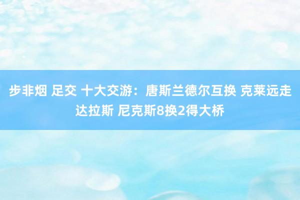 步非烟 足交 十大交游：唐斯兰德尔互换 克莱远走达拉斯 尼克斯8换2得大桥