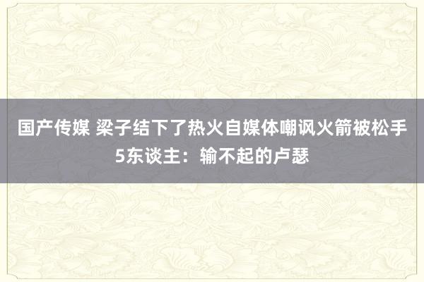 国产传媒 梁子结下了热火自媒体嘲讽火箭被松手5东谈主：输不起的卢瑟