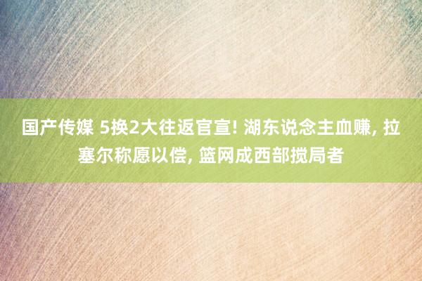 国产传媒 5换2大往返官宣! 湖东说念主血赚， 拉塞尔称愿以偿， 篮网成西部搅局者