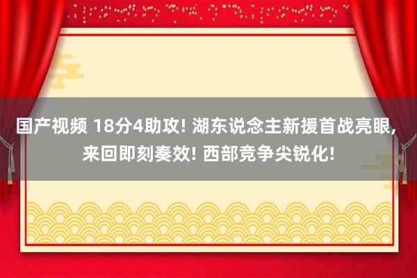 国产视频 18分4助攻! 湖东说念主新援首战亮眼， 来回即刻奏效! 西部竞争尖锐化!