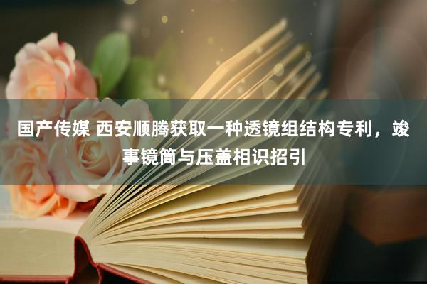 国产传媒 西安顺腾获取一种透镜组结构专利，竣事镜筒与压盖相识招引