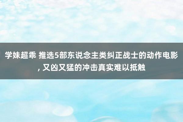 学妹超乖 推选5部东说念主类纠正战士的动作电影， 又凶又猛的冲击真实难以抵触