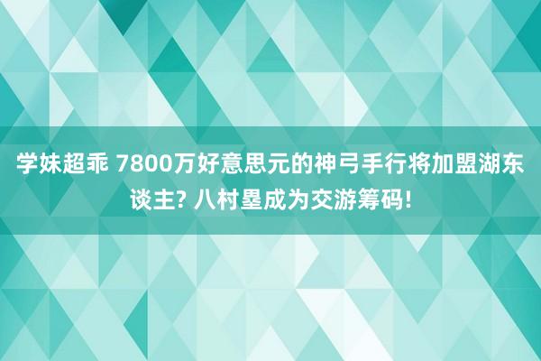 学妹超乖 7800万好意思元的神弓手行将加盟湖东谈主? 八村塁成为交游筹码!