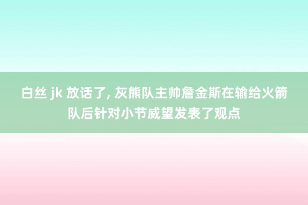 白丝 jk 放话了， 灰熊队主帅詹金斯在输给火箭队后针对小节威望发表了观点