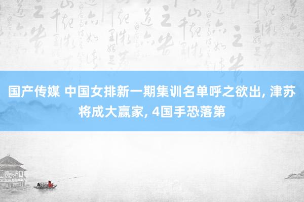 国产传媒 中国女排新一期集训名单呼之欲出， 津苏将成大赢家， 4国手恐落第