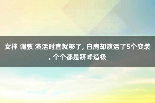 女神 调教 演活时宜就够了， 白鹿却演活了5个变装， 个个都是跻峰造极