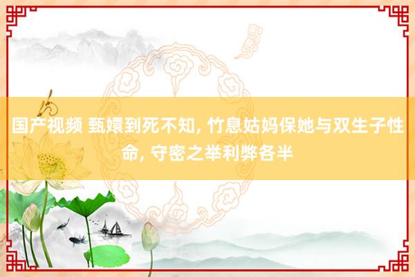 国产视频 甄嬛到死不知， 竹息姑妈保她与双生子性命， 守密之举利弊各半