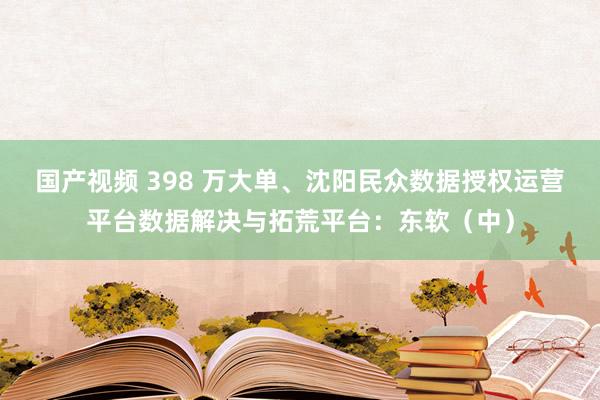 国产视频 398 万大单、沈阳民众数据授权运营平台数据解决与拓荒平台：东软（中）