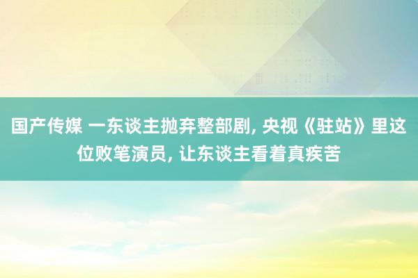 国产传媒 一东谈主抛弃整部剧， 央视《驻站》里这位败笔演员， 让东谈主看着真疾苦