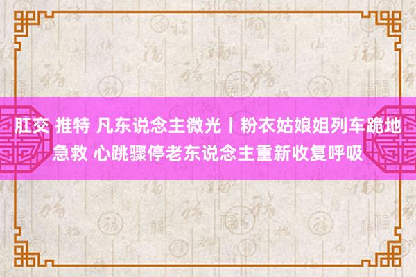 肛交 推特 凡东说念主微光丨粉衣姑娘姐列车跪地急救 心跳骤停老东说念主重新收复呼吸