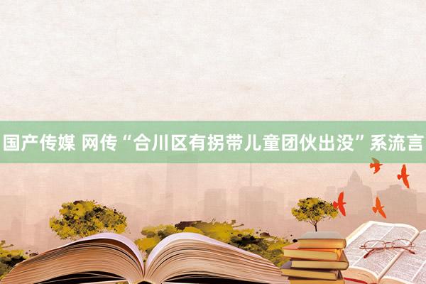 国产传媒 网传“合川区有拐带儿童团伙出没”系流言