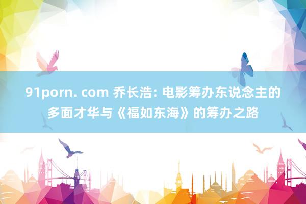 91porn. com 乔长浩: 电影筹办东说念主的多面才华与《福如东海》的筹办之路