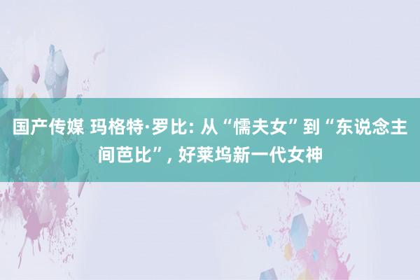 国产传媒 玛格特·罗比: 从“懦夫女”到“东说念主间芭比”， 好莱坞新一代女神