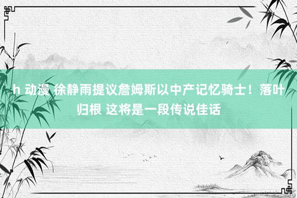 h 动漫 徐静雨提议詹姆斯以中产记忆骑士！落叶归根 这将是一段传说佳话