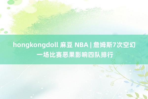 hongkongdoll 麻豆 NBA | 詹姆斯7次空幻 一场比赛恶果影响四队排行