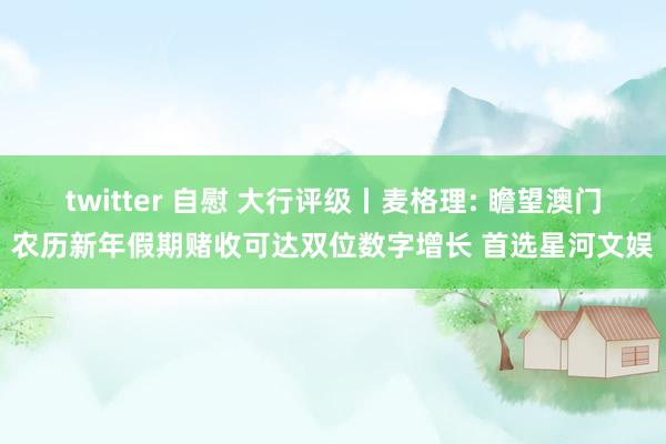 twitter 自慰 大行评级丨麦格理: 瞻望澳门农历新年假期赌收可达双位数字增长 首选星河文娱