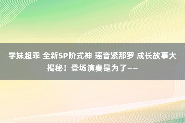 学妹超乖 全新SP阶式神 瑶音紧那罗 成长故事大揭秘！登场演奏是为了——