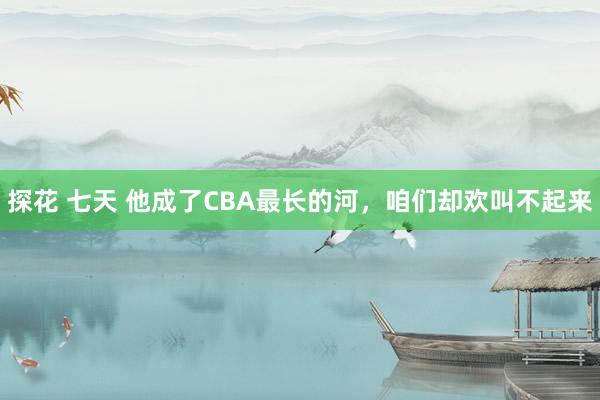 探花 七天 他成了CBA最长的河，咱们却欢叫不起来